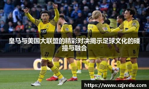 皇马与美国大联盟的精彩对决揭示足球文化的碰撞与融合